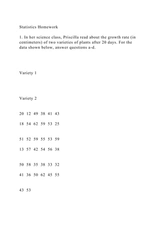 Statistics Homework
1. In her science class, Priscilla read about the growth rate (in
centimeters) of two varieties of plants after 20 days. For the
data shown below, answer questions a-d.
Variety 1
Variety 2
20 12 49 38 41 43
18 54 62 59 53 25
51 52 59 55 53 59
13 57 42 54 56 38
50 58 35 38 33 32
41 36 50 62 45 55
43 53
 