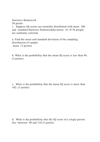 Statistics Homework
50 points
1. Suppose IQ scores are normally distributed with mean 100
and standard Statistics Homeworkdeviation 16. If 36 people
are randomly selected,
a. Find the mean and standard deviation of the sampling
distribution of sample
mean (3 points)
b. What is the probability that the mean IQ score is less than 96.
(3 points)
c. What is the probability that the mean IQ score is more than
102. (3 points)
d. What is the probability that the IQ score of a single person
lies between 90 and 110 (3 points)
 