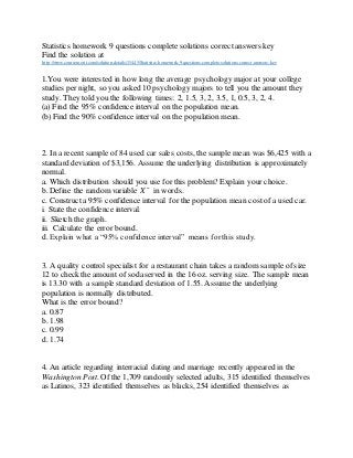 Statistics homework 9 questions complete solutions correct answers key
Find the solution at
http://www.coursemerit.com/solution-details/15445/Statistics-homework-9-questions-complete-solutions-correct-answers-key
1.You were interested in how long the average psychology major at your college
studies per night, so you asked 10 psychology majors to tell you the amount they
study. They told you the following times: 2, 1.5, 3, 2, 3.5, 1, 0.5, 3, 2, 4.
(a) Find the 95% confidence interval on the population mean.
(b) Find the 90% confidence interval on the population mean.
2. In a recent sample of 84 used car sales costs, the sample mean was $6,425 with a
standard deviation of $3,156. Assume the underlying distribution is approximately
normal.
a. Which distribution should you use for this problem? Explain your choice.
b. Define the random variable X ¯ in words.
c. Constructa 95% confidence interval for the population mean costof a used car.
i. State the confidence interval.
ii. Sketch the graph.
iii. Calculate the error bound.
d. Explain what a “95% confidence interval” means for this study.
3. A quality control specialist for a restaurant chain takes a random sample of size
12 to check the amount of sodaserved in the 16 oz. serving size. The sample mean
is 13.30 with a sample standard deviation of 1.55. Assume the underlying
population is normally distributed.
What is the error bound?
a. 0.87
b. 1.98
c. 0.99
d. 1.74
4. An article regarding interracial dating and marriage recently appeared in the
Washington Post. Of the 1,709 randomly selected adults, 315 identified themselves
as Latinos, 323 identified themselves as blacks, 254 identified themselves as
 