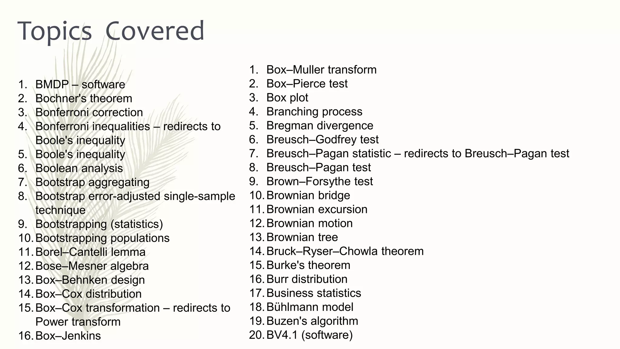 1. Box–Muller transform
2. Box–Pierce test
3. Box plot
4. Branching process
5. Bregman divergence
6. Breusch–Godfrey test
7. Breusch–Pagan statistic – redirects to Breusch–Pagan test
8. Breusch–Pagan test
9. Brown–Forsythe test
10.Brownian bridge
11.Brownian excursion
12.Brownian motion
13.Brownian tree
14.Bruck–Ryser–Chowla theorem
15.Burke's theorem
16.Burr distribution
17.Business statistics
18.Bühlmann model
19.Buzen's algorithm
20.BV4.1 (software)
Topics Covered
1. BMDP – software
2. Bochner's theorem
3. Bonferroni correction
4. Bonferroni inequalities – redirects to
Boole's inequality
5. Boole's inequality
6. Boolean analysis
7. Bootstrap aggregating
8. Bootstrap error-adjusted single-sample
technique
9. Bootstrapping (statistics)
10.Bootstrapping populations
11.Borel–Cantelli lemma
12.Bose–Mesner algebra
13.Box–Behnken design
14.Box–Cox distribution
15.Box–Cox transformation – redirects to
Power transform
16.Box–Jenkins
 