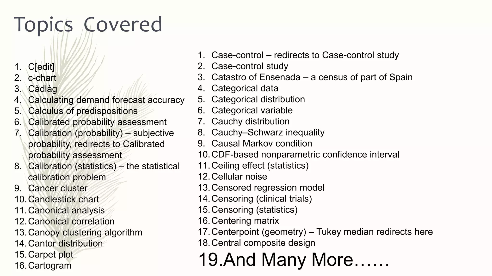 1. Case-control – redirects to Case-control study
2. Case-control study
3. Catastro of Ensenada – a census of part of Spain
4. Categorical data
5. Categorical distribution
6. Categorical variable
7. Cauchy distribution
8. Cauchy–Schwarz inequality
9. Causal Markov condition
10.CDF-based nonparametric confidence interval
11.Ceiling effect (statistics)
12.Cellular noise
13.Censored regression model
14.Censoring (clinical trials)
15.Censoring (statistics)
16.Centering matrix
17.Centerpoint (geometry) – Tukey median redirects here
18.Central composite design
19.And Many More……
Topics Covered
1. C[edit]
2. c-chart
3. Càdlàg
4. Calculating demand forecast accuracy
5. Calculus of predispositions
6. Calibrated probability assessment
7. Calibration (probability) – subjective
probability, redirects to Calibrated
probability assessment
8. Calibration (statistics) – the statistical
calibration problem
9. Cancer cluster
10.Candlestick chart
11.Canonical analysis
12.Canonical correlation
13.Canopy clustering algorithm
14.Cantor distribution
15.Carpet plot
16.Cartogram
 