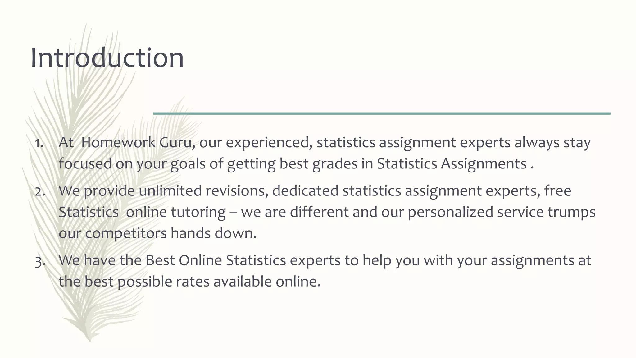 Introduction
1. At Homework Guru, our experienced, statistics assignment experts always stay
focused on your goals of getting best grades in Statistics Assignments .
2. We provide unlimited revisions, dedicated statistics assignment experts, free
Statistics online tutoring – we are different and our personalized service trumps
our competitors hands down.
3. We have the Best Online Statistics experts to help you with your assignments at
the best possible rates available online.
 
