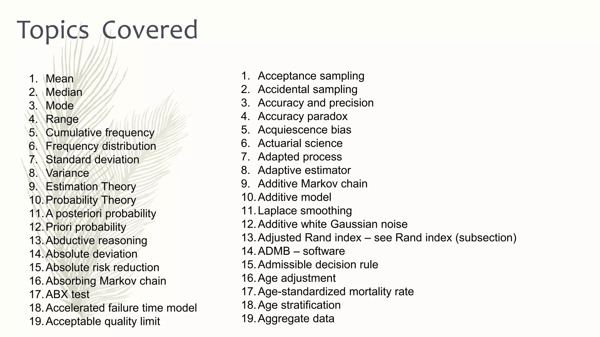 1. Mean
2. Median
3. Mode
4. Range
5. Cumulative frequency
6. Frequency distribution
7. Standard deviation
8. Variance
9. Estimation Theory
10.Probability Theory
11.A posteriori probability
12.Priori probability
13.Abductive reasoning
14.Absolute deviation
15.Absolute risk reduction
16.Absorbing Markov chain
17.ABX test
18.Accelerated failure time model
19.Acceptable quality limit
1. Acceptance sampling
2. Accidental sampling
3. Accuracy and precision
4. Accuracy paradox
5. Acquiescence bias
6. Actuarial science
7. Adapted process
8. Adaptive estimator
9. Additive Markov chain
10.Additive model
11.Laplace smoothing
12.Additive white Gaussian noise
13.Adjusted Rand index – see Rand index (subsection)
14.ADMB – software
15.Admissible decision rule
16.Age adjustment
17.Age-standardized mortality rate
18.Age stratification
19.Aggregate data
Topics Covered
 