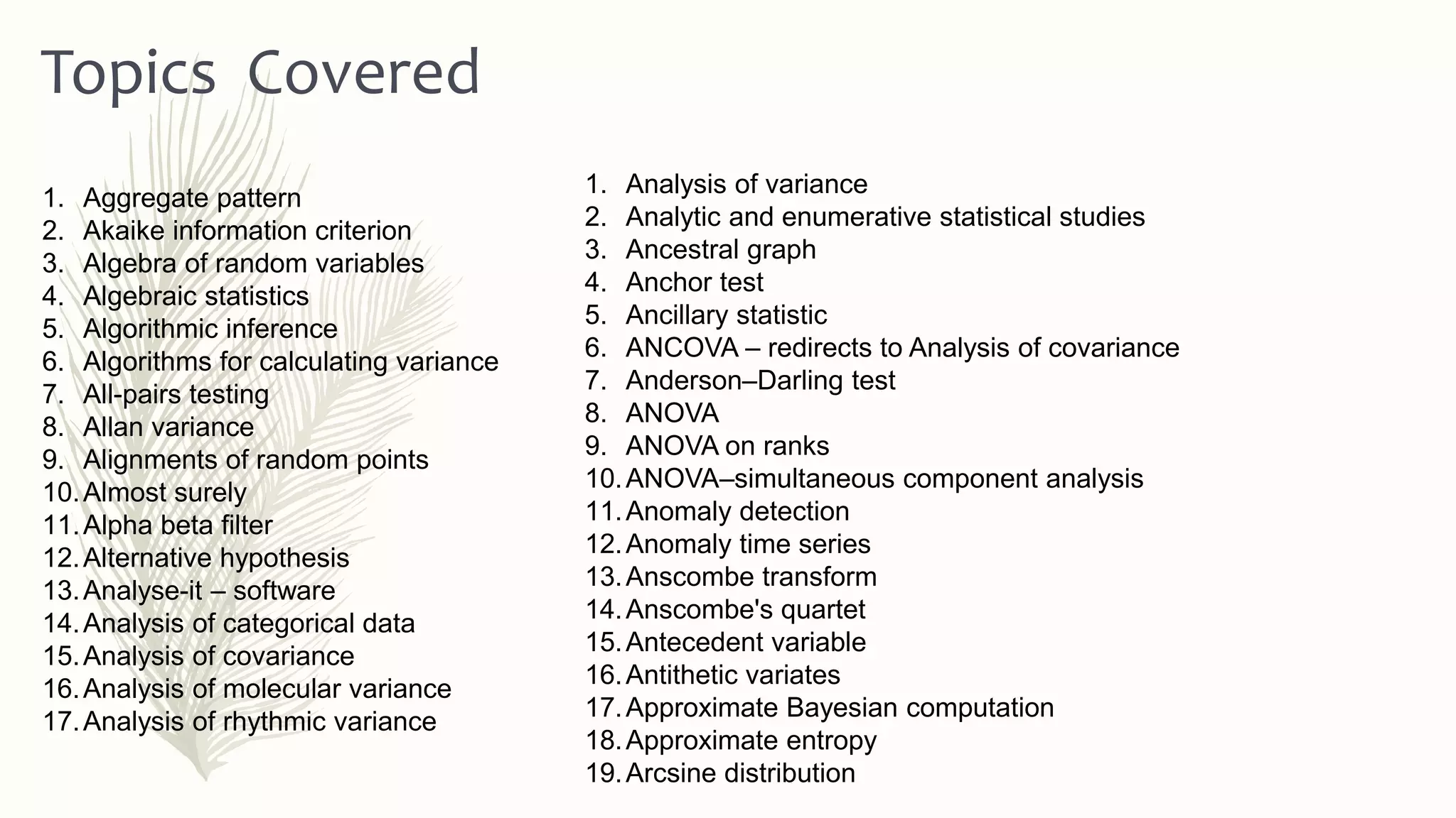 1. Analysis of variance
2. Analytic and enumerative statistical studies
3. Ancestral graph
4. Anchor test
5. Ancillary statistic
6. ANCOVA – redirects to Analysis of covariance
7. Anderson–Darling test
8. ANOVA
9. ANOVA on ranks
10.ANOVA–simultaneous component analysis
11.Anomaly detection
12.Anomaly time series
13.Anscombe transform
14.Anscombe's quartet
15.Antecedent variable
16.Antithetic variates
17.Approximate Bayesian computation
18.Approximate entropy
19.Arcsine distribution
Topics Covered
1. Aggregate pattern
2. Akaike information criterion
3. Algebra of random variables
4. Algebraic statistics
5. Algorithmic inference
6. Algorithms for calculating variance
7. All-pairs testing
8. Allan variance
9. Alignments of random points
10.Almost surely
11.Alpha beta filter
12.Alternative hypothesis
13.Analyse-it – software
14.Analysis of categorical data
15.Analysis of covariance
16.Analysis of molecular variance
17.Analysis of rhythmic variance
 