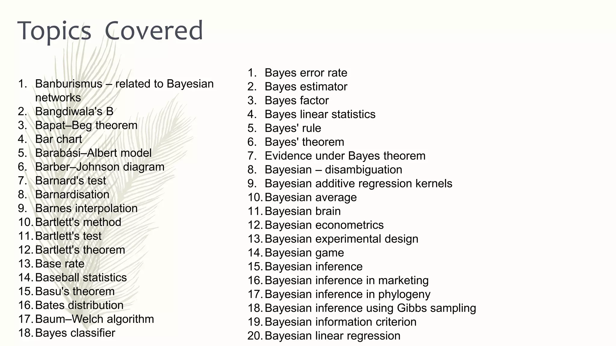 1. Bayes error rate
2. Bayes estimator
3. Bayes factor
4. Bayes linear statistics
5. Bayes' rule
6. Bayes' theorem
7. Evidence under Bayes theorem
8. Bayesian – disambiguation
9. Bayesian additive regression kernels
10.Bayesian average
11.Bayesian brain
12.Bayesian econometrics
13.Bayesian experimental design
14.Bayesian game
15.Bayesian inference
16.Bayesian inference in marketing
17.Bayesian inference in phylogeny
18.Bayesian inference using Gibbs sampling
19.Bayesian information criterion
20.Bayesian linear regression
Topics Covered
1. Banburismus – related to Bayesian
networks
2. Bangdiwala's B
3. Bapat–Beg theorem
4. Bar chart
5. Barabási–Albert model
6. Barber–Johnson diagram
7. Barnard's test
8. Barnardisation
9. Barnes interpolation
10.Bartlett's method
11.Bartlett's test
12.Bartlett's theorem
13.Base rate
14.Baseball statistics
15.Basu's theorem
16.Bates distribution
17.Baum–Welch algorithm
18.Bayes classifier
 