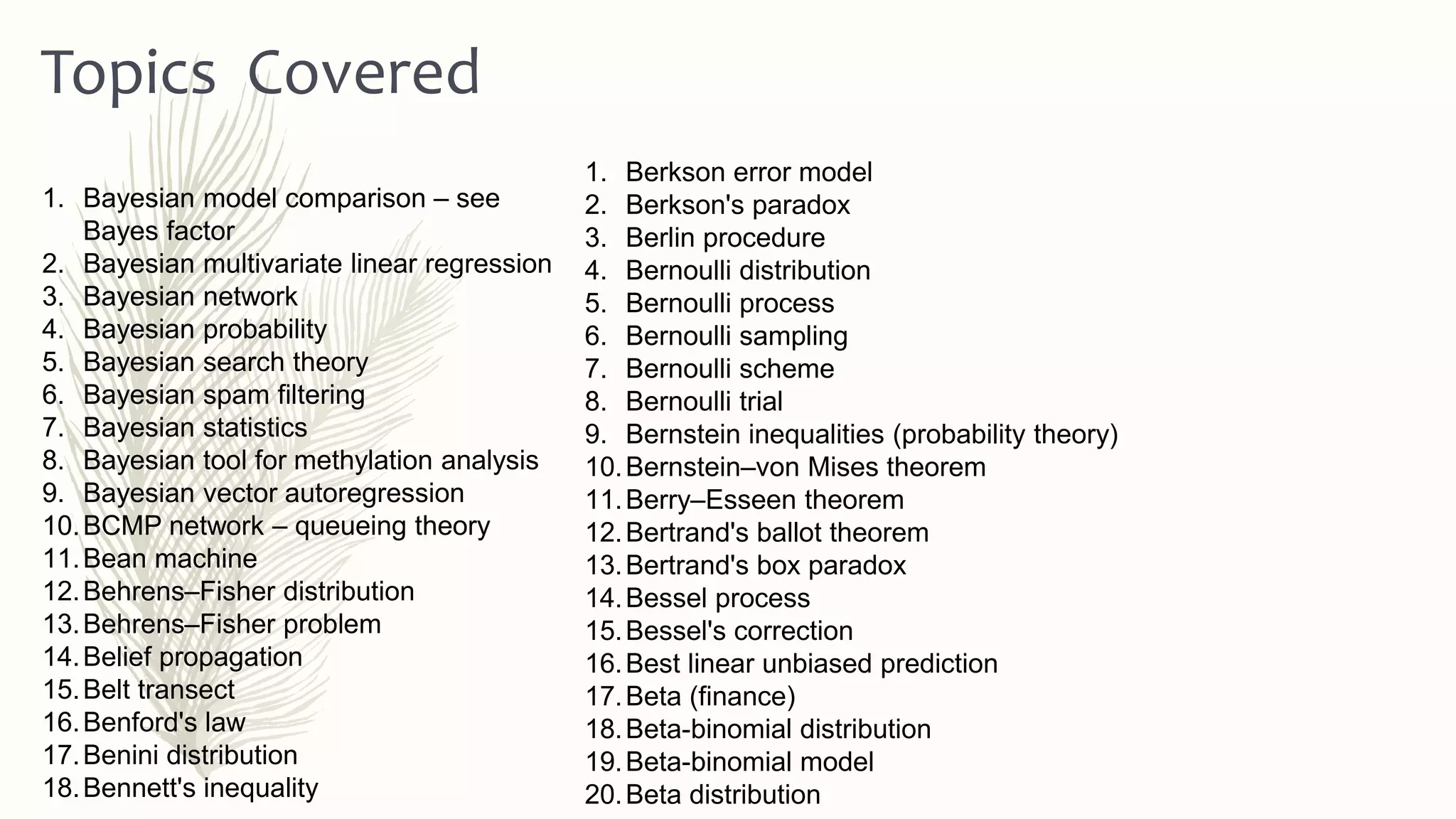 1. Berkson error model
2. Berkson's paradox
3. Berlin procedure
4. Bernoulli distribution
5. Bernoulli process
6. Bernoulli sampling
7. Bernoulli scheme
8. Bernoulli trial
9. Bernstein inequalities (probability theory)
10.Bernstein–von Mises theorem
11.Berry–Esseen theorem
12.Bertrand's ballot theorem
13.Bertrand's box paradox
14.Bessel process
15.Bessel's correction
16.Best linear unbiased prediction
17.Beta (finance)
18.Beta-binomial distribution
19.Beta-binomial model
20.Beta distribution
Topics Covered
1. Bayesian model comparison – see
Bayes factor
2. Bayesian multivariate linear regression
3. Bayesian network
4. Bayesian probability
5. Bayesian search theory
6. Bayesian spam filtering
7. Bayesian statistics
8. Bayesian tool for methylation analysis
9. Bayesian vector autoregression
10.BCMP network – queueing theory
11.Bean machine
12.Behrens–Fisher distribution
13.Behrens–Fisher problem
14.Belief propagation
15.Belt transect
16.Benford's law
17.Benini distribution
18.Bennett's inequality
 