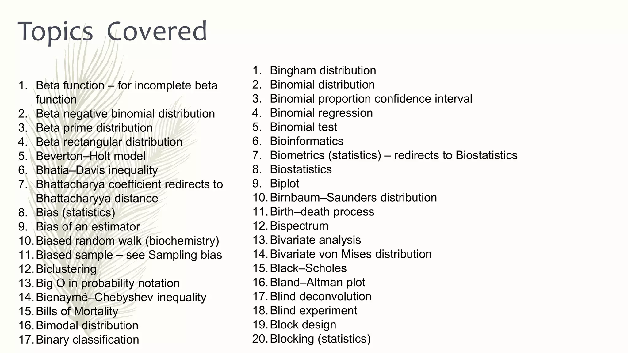 1. Bingham distribution
2. Binomial distribution
3. Binomial proportion confidence interval
4. Binomial regression
5. Binomial test
6. Bioinformatics
7. Biometrics (statistics) – redirects to Biostatistics
8. Biostatistics
9. Biplot
10.Birnbaum–Saunders distribution
11.Birth–death process
12.Bispectrum
13.Bivariate analysis
14.Bivariate von Mises distribution
15.Black–Scholes
16.Bland–Altman plot
17.Blind deconvolution
18.Blind experiment
19.Block design
20.Blocking (statistics)
Topics Covered
1. Beta function – for incomplete beta
function
2. Beta negative binomial distribution
3. Beta prime distribution
4. Beta rectangular distribution
5. Beverton–Holt model
6. Bhatia–Davis inequality
7. Bhattacharya coefficient redirects to
Bhattacharyya distance
8. Bias (statistics)
9. Bias of an estimator
10.Biased random walk (biochemistry)
11.Biased sample – see Sampling bias
12.Biclustering
13.Big O in probability notation
14.Bienaymé–Chebyshev inequality
15.Bills of Mortality
16.Bimodal distribution
17.Binary classification
 