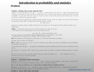 Introduction to probability and statistics
Problem
Problem 1.Fitting a line to data using the MLE.
Suppose you have bivariate data (x1, y1),..., (xn, yn). A common model is that there is a linear relationship between
x and y, so in principle the data should lie exactly along a line. However since data has random noise and our model
is probably not exact this will not be the case. What we can do is look for the line that best fits the data. To do this
we will use a simple linear regression model.
For bivariate data the simple linear regression model assumes that the xi are not random but that for some values of
the parameters aand bthe value yi is drawn from the random variable
Yi ∼ axi + b+ εi
where εi is a normal random variable with mean 0 and variance σ2. We assume all of the random variables εi are
independent.
Notes. 1. The model assumes that σ is a known constant, the same for each εi.
2. We think of εi as the measurement error, so the model says that
yi = axi + b+ random measurement error.
3. Remember that (xi, yi) are not variables. They are values of data.
(a) The distribution of Yi depends on a, b, σ and xi. Of these only a and bare not known.
Give the formula for the likelihood function f (yi |a,b,xi, σ) corresponding to one random
value yi. (Hint: yi − axi − b∼ N(0,σ2).)
(b) (i) Suppose we have data (1, 8), (3, 2), (5, 1). Based on our model write down the likelihood and log likelihood
as functions of a, b, and σ.
(ii) For general data (x1, y1), ..., (xn, yn) give the likelihood and and log likelihood functions (again as functions of a, b,
and σ).
(c)Assume σ is a constant, known value. For the data in part b(i) find the maximum likelihood estimates for a and
b
(d)Use R to plot the data and the regression line you found in problem (1c). The commands p l o t ( x , y ,
pch=19) and abl i ne( ) will come in handy.
Print the plot and turn it in.
Problem 2. Estimating uniform parameters
(a)Suppose we have data 1 . 2 , 2 . 1 , 1 . 3 , 10.5, 5 which we know is drawn indepene dently from a uniform(a, b)
distribution. Give the maximum likelihood estimate for the parameters a and b.
Hint: in this case you should not try to ﬁnd the MLE bydifferentiating the likelihood function.
(b)Suppose we have data x1, x2,..., xn which we know is drawn indepenedently from a uniform(a, b) distribution.
Give the maximum likelihood estimate for the parameters aand b.
Problem 3. Monty Hall: Sober and drunk.
statisticshomeworkhelper.com
 