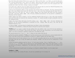 Recall the Monty Hall problem: Monty hosts a game show. There are three doors: one hides a car and two hide goats.
The contestant Shelby picks a door, which is not opened. Monty then opens another door which has nothing behind
it. Finally, Shelby must decide whether to stay with her original choice or switch to the other unopened door. The
problem asks which is the better strategy: staying or switching?
To be precise, let’s label the door that Shelby picks first by A, and the other two doors by B and C. Hypothesis A is
that the car is behind door A, and similarly for hypotheses B and C.
(a)In the usual formulation, Monty is sober and knows the locations of the car and goats. So if the contestant picks a
door with a goat, Monty always opens the other door with a goat. And if the contestant picks the door with a car,
Monty opens one of the other two doors at random. Suppose that sober Monty Hall opens door B, revealing a
goat (this is the data). Make a Bayes’ table with prior, likelihood and posterior. Use the posterior probabilities to
determine the best strategy.
(b)Now suppose that Monty is drunk, i.e. he has completely forgotten where the car is and is only aware enough to
open one of the doors not chosen by the contestant at random. It’s entirely possible he might accidentally reveal the
car, ruining the show.
Suppose that drunk Monty Hall opens door B, revealing a goat. Make a Bayes’ table with prior, likelihood and
posterior. Use the posterior probabilities to determine the best strategy. (Hint: the data is the same but the
likelihood function is not.)
(c) Based on Monty’s pre-show behavior, Shelby thinks that Monty is sober with probability
.7 and drunk with probability .3. Repeat the analysis from parts (a) and (b) in this situation.
Problem 4. We are going to explore the dice problem from class further. I pick one of the five dice uniformly at
random (4, 6, 8, 12, or 20 sides). I then roll this die n times and tell you that, miraculously, every roll resulted in the
value 7. As I am in a position of authority, assume that I am telling the truth!
We write the data as x1 = 7, x2 = 7, . . . xn = 7, where xi is the result of the ith roll.
(a)Find the posterior probability P (H|data) for each die given the data of all n rolls (your answers should involve n).
What is the limit of each of these probabilities as n grows to infinity? Explain why this makes sense.
(b)Given that my first 10 rolls resulted in 7 (i.e., n = 10), rank the possible values for my next roll from most likely to
least likely. Note any ties in rank and explain your reasoning carefully. You need not do any computations to solve
this problem.
(c)Find the posterior predictive pmf for the (n + 1)st roll given the data. That is, find P (xn+1|x1 = 7, ··· , xn =
7) for xn+1 = 1,..., 20. (Hint: use (a) and the law of total probability. Many values of the pmf coincide, so you do
not need to do 20 separate computations. You should check that your answer is consistent with your ranking in (b)
for n = 10).
(d)What function does the pmf in part (c) converge to as n grows to infinity? Explain why this makes sense.
Problem 5. Odds.
You have a drawer that contains 50 coins. 10 coins have probability p = 0.3 of heads, 30
statisticshomeworkhelper.com
 