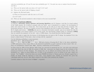 coins have probability p = 0.5 and 10 coins have probability p = 0.7. You pick one coin at random from the drawer
and flip it.
(a) What are the (prior) odds you chose a 0.3 coin? A 0.7 coin?
(b) What are the (prior) odds of flipping a heads?
(c) Suppose the flip lands heads.
(i) What are the posterior odds the coin is a 0.3 coin?
(ii) A 0.7 coin?
(d) What are the posterior predictive odds of heads on the next (second) flip?
Problem 6. Courtroom fallacies.
(a) [Mackay, Information Theory, Inference, and Learning Algorithms, and OJ Simpson trial] Mrs S is found stabbed
in her family garden. Mr S behaves strangely after her death and is considered as a suspect. On investigation of
police and social records it is found that Mr S had beaten up his wife on at least nine previous occasions. The
prosecution advances this data as evidence in favor of the hypothesis that Mr S is guilty of the murder. ‘Ahno,’ says
Mr S
’
shighly paid lawyer, ‘statistically, only one in a thousand wife-beaters actually goes on to murder his wife. So
the wife-beating is not strong evidence at all. In fact, given the wife beating evidence alone, it’s extremely unlikely
that he would be the murderer of his wife –only a 1/1000 chance. You should therefore find him innocent.’
Is the lawyer right to imply that the history of wife-beating does not point to Mr S
’
sbeing the murderer? Or is the
lawyer a slimy trickster? If the latter, what is wrong with his argument?
Use the following scaffolding to reason precisely:
Hypothesis: M = ‘MrS murdered Mrs S
’
Data: K = ‘Mrs S was killed’, B = ‘MrS had a history of beating Mrs S
’How is the above probability
1/1000 expressed in these terms? How is the (posterior) probability of guilt expressed in these terms? How are
these two probabilities related? Hint: Bayes’ theorem, conditioning on K throughout.
b) [True story] In 1999 in Great Britain, Sally Clark was convicted of murdering her two sons after each child died
weeks after birth (the first in 1996, the second in 1998). Her conviction was largely based on the testimony of the
pediatrician Professor Sir Roy Meadow. He claimed that, for an affluent non-smoking family like the Clarks, the
probability of a single cot death (SIDS) was 1 in 8543, so the probability of two cot deaths in the same family was
around “
1in 73 million.” Given that there are around 700,000 live births in Britain each year, Meadow argued that a
double cot death would be expected to occur once every hundred years. Finally, he reasoned that given this
vanishingly small rate, the far more likely scenario is that Sally Clark murdered her children.
Carefully explain at least two errors in Meadow’s argument.
statisticshomeworkhelper.com
 