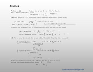 Solution
Problem 1. (a) We know that yi − axi − b = εi ∼ N(0,σ2). Therefore
yi = εi + axi + b∼ N(axi + b,σ2). That is,
1
σ 2π
f (yi |a,b,xi, σ) = √ e − i i
(y − a x −b) 2
2σ2
.
(b) (i) The y values are 8,2,1. The likelihood function is a product of the densities found in part (a)
1 3
f (8,3,2 |a,b,σ) = e
2 2 2
−((8−a−b) +(2−3a−b) +(1−5a−b) )/2σ 2
σ
√
2π
3
ln(f (8,3,2 |a,b,σ)) = −3 ln(σ) −
2
ln(2π) −
(8 −a−b)2 + (2 −3a−b)2 + (1 −5a−b)2
2σ2
(ii) We just copy our answer in part (i) replacing the explicit values of xi and yi by their symbols
1 n
f (y1,..., yn |a,b,σ) = √ e
Σ n 2
j j
— (y −ax −b) /2σ 2
j =1
σ 2π
n n
Σ
j j
2 j = 1
2
ln(f (8,3,2 |a,b,σ)) = −nln(σ) − ln(2π) − (y −ax −b) /2σ 2
(c) We set partial derivatives to 0 to try and find the MLE. (Don’tforget that σ is a contstant.)
a−b) −6(2 −3a−b) −10(1 −5a−b)
∂ −2(8 −
∂a
ln(f (8,3,2 |a,b,σ)) = −
2σ2
=
−84a−18b+ 38
2σ2
= 0
⇒ 70a+ 18b= 38
−2(8 −a−b) −2(2 −3a−b) −2(1 −5a−b)
∂
∂b
ln(f (8,3,2 |a,b,σ)) = −
2σ2
=
−18a−6b+ 22
2σ2
= 0
⇒ 18a+ 6b= 22
We have two simultaneous equations: 70a + 18b = 38, 18a + 6b = 22. These are easy to
solve, e.g. first eliminate band solve for a. We get 7 107
a = −
4
b=
12
statisticshomeworkhelper.com
 