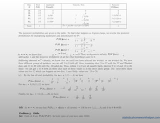 Hyp.
H
Prior
P(H)
Likelihood
P(data|H)
Unnorm. Post. Posterior
P(H|data)
H4 1/5 0 0
0
1 n
5 · (1/8)
1 n
5 · (1/12)
1 n
5 · (1/20)
0
H6 1/5 0 0
H8 1/5 (1/8)n 1 (1/8)n 5T
H12 1/5 (1/12)n 1 (1/12)n 5T
H20 1/5 (1/20)n 1 (1/20)n 5T
Total: 1 – T = 1 · ((1/8)n + (1/12)n + (1/20)n)
5
1
The posterior probabilities are given in the table. To find what happens as n grows large, we rewrite the posterior
probabilities by multiplying numerator and denominator by 8n:
1
8 2
3
P (H |data) = n
1 + + 2 n
5
12
2
3
n
2
3
1 + + 2
n n
5
20
P (H |data) =
2
5
n
2 n
1 + + 2 n
3 5
P (H |data) =
As n → ∞, we know that 2 n
→ 0 and
2 n
8
3 5 → 0. Thus, as n grows to infinity, P (H |data)
approaches 1 and the posterior probability of all the other hypotheses goes to 0.
(b)Having observed n 7
’
s already, we know that we could not have selected the 4-sided or the 6-sided die. We have
three different groups of numbers: we can roll 1 to 8 with all three remaining dice; 9 to 12 with the 12 and 20-sided
dice; and 13 to 20 with only the 20-sided die. Thus, rolling 1 to 8 are all equally likely, likewise 9 to 12 and 13 to 20.
Since we can get 1 to 8 from all three dice each of these values is in the most likely group. The next most likely
values are 9 to 12 which can happen on two dice. Least likely values are 13 to 20.
(c) By the law of total probability, for xn+ 1 = 1,2,...,8, we have
P (xn+1|data) = ·
1 1
5T 8
n
·
8
+ ·
1 1 1 n
+ ·
1 1 n
1 1
5T 12
·
12 5T 20
·
20
.
For xn+ 1 = 9,10,11,12, we have
P (xn+1|data) = ·
1 1 1
+ ·
n n
1 1 1
5T 20
·
20
.
5T 12
·
12
Finally, for xn+ 1 = 13,14,...,20, we have
P (xn+1|data) = ·
n
1 1 1
5T 20
·
20
.
(d) As n → ∞, we see that P (Dn+1 = x|data = all sevens) → 1/8 for x = 1,2,..., 8, and 0 for 9 ≤ x ≤20.
Problem 5. Odds.
(a) Odds of A are P (A)/P (Ac). So both types of coin have odds 10/40.
statisticshomeworkhelper.com
 