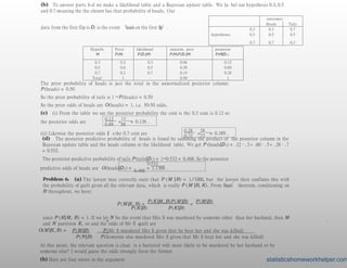(b) To answer parts b-d we make a likelihood table and a Bayesian update table. We la- bel our hypothesis 0.3, 0.5
and 0.7 meaning the the chosen has that probability of heads. Our
data from the first flip is D1 is the event ‘heads on the first flip’.
outcomes
Heads Tails
0.3 0.3 0.7
hypotheses 0.5 0.5 0.5
0.7 0.7 0.3
Hypoth.
H
Prior
P(H)
likelihood
P(D1|H)
unnorm. post
P(H)P(D1|H)
posterior
P(H|D1)
0.3 0.2 0.3 0.06 0.12
0.5 0.6 0.5 0.30 0.60
0.7 0.2 0.7 0.14 0.28
Total: 1 – 0.50 1
The prior probability of heads is just the total in the unnormalized posterior column:
P (heads) = 0.50
So the prior probability of tails is 1 −P (heads) = 0.50
So the prior odds of heads are O(heads) = 1, i.e. 50-50 odds.
(c) (i) From the table we see the posterior probability the coin is the 0.3 coin is 0.12 so
the posterior odds are
0.12 12
0.88 88
= = 0.136 .
(ii) Likewise the posterior odds it’s the 0.7 coin are
0.28 28
0.72 72
= = 0.389 .
(d) The posterior predictive probability of heads is found by summing the product of the posterior column in the
Bayesian update table and the heads column in the likelihood table. We get P (heads|D1) = .12 · .3+ .60 · .5+ .28 · .7
= 0.532.
The posterior predictive probability of tails P (tails|D1) = 1−0.532 = 0.468. So the posterior
0.532
predictive odds of heads are O(heads|D1) =
0.468
= 1.1368 .
Problem 6. (a) The lawyer may correctly state that P (M |B) = 1/1000, but the lawyer then conflates this with
the probability of guilt given all the relevant data, which is really P (M |B, K). From Bayes’ theorem, conditioning on
B throughout, we have:
P (M |K, B) =
P (K |M ,B)P (M |B)
=
P (M |B)
.
P (K |B) P (K |B)
since P (K|M, B) = 1. If we let N be the event that Mrs S was murdered by someone other than her husband, then M
and N partition K, so and the odds of Mr S
’
sguilt are
O(M |K, B) =
=
P (M |B) P (Mr S murdered Mrs S given that he beat her and she was killed)
.
P (N |B) P (Someone else murdered Mrs S given that Mr S beat her and she was killed)
At this point, the relevant question is clear: is a battered wife more likely to be murdered by her husband or by
someone else? I would guess the odds strongly favor the former.
(b) Here are four errors in the argument statisticshomeworkhelper.com
 
