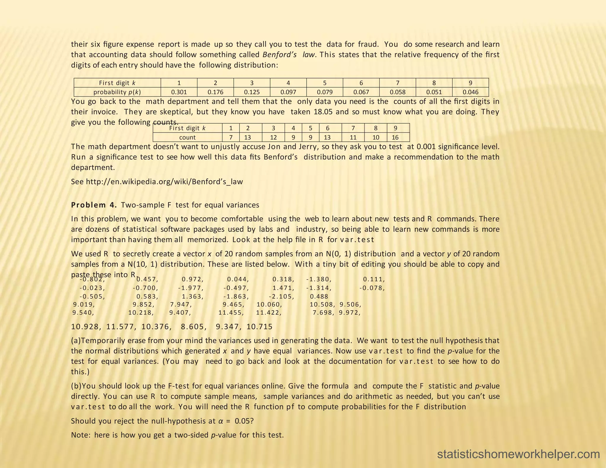 their six ﬁgure expense report is made up so they call you to test the data for fraud. You do some research and learn
that accounting data should follow something called Benford’s law. This states that the relative frequency of the ﬁrst
digits of each entry should have the following distribution:
First digit k 1 2 3 4 5 6 7 8 9
probability p(k) 0.301 0.176 0.125 0.097 0.079 0.067 0.058 0.051 0.046
You go back to the math department and tell them that the only data you need is the counts of all the ﬁrst digits in
their invoice. They are skeptical, but they know you have taken 18.05 and so must know what you are doing. They
give you the following counts.
First digit k 1 2 3 4 5 6 7 8 9
count 7 13 12 9 9 13 11 10 16
The math department doesn’t want to unjustly accuse Jon and Jerry, so they ask you to test at 0.001 signiﬁcance level.
Run a signiﬁcance test to see how well this data ﬁts Benford’s distribution and make a recommendation to the math
department.
See http://en.wikipedia.org/wiki/Benford’s_law
Problem 4. Two-sample F test for equal variances
In this problem, we want you to become comfortable using the web to learn about new tests and R commands. There
are dozens of statistical software packages used by labs and industry, so being able to learn new commands is more
important than having them all memorized. Look at the help ﬁle in R for var.test
We used R to secretly create a vector x of 20 random samples from an N(0, 1) distribution and a vector y of 20 random
samples from a N(10, 1) distribution. These are listed below. With a tiny bit of editing you should be able to copy and
paste these into R.
-0.802, 0.457, 0.972, 0.044, 0.318, -1.380, 0.111,
-0.023, -0.700, -1.977, -0.497, 1.471, -1.314, -0.078,
-0.505, 0.583, 1.363, -1.863, -2.105, 0.488
9.019, 9.852, 7.947, 9.465, 10.060, 10.508, 9.506,
9.540, 10.218, 9.407, 11.455, 11.422, 7.698, 9.972,
10.928, 11.577, 10.376, 8.605, 9.347, 10.715
(a)Temporarily erase from your mind the variances used in generating the data. We want to test the null hypothesis that
the normal distributions which generated x and y have equal variances. Now use var.test to ﬁnd the p-value for the
test for equal variances. (You may need to go back and look at the documentation for var.test to see how to do
this.)
(b)You should look up the F-test for equal variances online. Give the formula and compute the F statistic and p-value
directly. You can use R to compute sample means, sample variances and do arithmetic as needed, but you can’t use
var.test to do all the work. You will need the R function pf to compute probabilities for the F distribution
Should you reject the null-hypothesis at α = 0.05?
Note: here is how you get a two-sided p-value for this test.
statisticshomeworkhelper.com
 