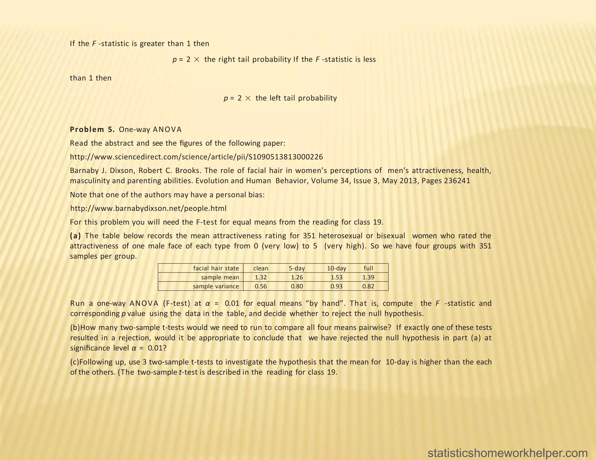 If the F -statistic is greater than 1 then
p = 2 × the right tail probability If the F -statistic is less
than 1 then
p = 2 × the left tail probability
Problem 5. One-way ANOVA
Read the abstract and see the ﬁgures of the following paper:
http://www.sciencedirect.com/science/article/pii/S1090513813000226
Barnaby J. Dixson, Robert C. Brooks. The role of facial hair in women’s perceptions of men’s attractiveness, health,
masculinity and parenting abilities. Evolution and Human Behavior, Volume 34, Issue 3, May 2013, Pages 236241
Note that one of the authors may have a personal bias:
http://www.barnabydixson.net/people.html
For this problem you will need the F-test for equal means from the reading for class 19.
(a) The table below records the mean attractiveness rating for 351 heterosexual or bisexual women who rated the
attractiveness of one male face of each type from 0 (very low) to 5 (very high). So we have four groups with 351
samples per group.
facial hair state clean 5-day 10-day full
sample mean 1.32 1.26 1.53 1.39
sample variance 0.56 0.80 0.93 0.82
Run a one-way ANOVA (F-test) at α = 0.01 for equal means “by hand”. That is, compute the F -statistic and
corresponding p value using the data in the table, and decide whether to reject the null hypothesis.
(b)How many two-sample t-tests would we need to run to compare all four means pairwise? If exactly one of these tests
resulted in a rejection, would it be appropriate to conclude that we have rejected the null hypothesis in part (a) at
signiﬁcance level α = 0.01?
(c)Following up, use 3 two-sample t-tests to investigate the hypothesis that the mean for 10-day is higher than the each
of the others. (The two-sample t-test is described in the reading for class 19.
statisticshomeworkhelper.com
 
