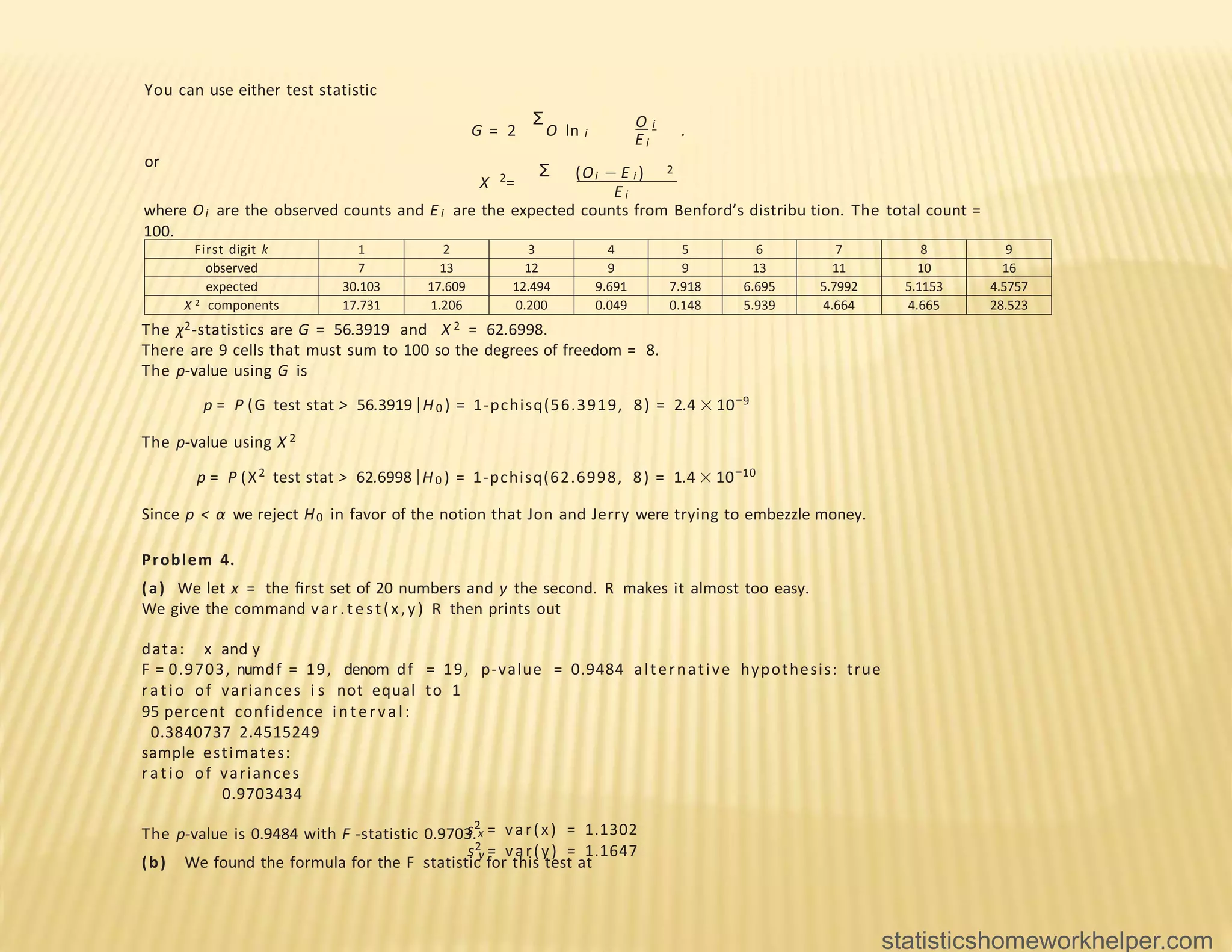First digit k 1 2 3 4 5 6 7 8 9
observed 7 13 12 9 9 13 11 10 16
expected 30.103 17.609 12.494 9.691 7.918 6.695 5.7992 5.1153 4.5757
X 2 components 17.731 1.206 0.200 0.049 0.148 5.939 4.664 4.665 28.523
You can use either test statistic
Σ O i
i
G = 2 O ln .
E i
or
Σ (Oi − E i ) 2
2
X =
E i
where Oi are the observed counts and E i are the expected counts from Benford’s distribu tion. The total count =
100.
The χ2-statistics are G = 56.3919 and X 2 = 62.6998.
There are 9 cells that must sum to 100 so the degrees of freedom = 8.
The p-value using G is
p = P (G test stat > 56.3919 |H0 ) = 1-pchisq(56.3919, 8) = 2.4 × 10−9
The p-value using X 2
p = P (X2 test stat > 62.6998 |H0 ) = 1-pchisq(62.6998, 8) = 1.4 × 10−10
Since p < α we reject H0 in favor of the notion that Jon and Jerry were trying to embezzle money.
Problem 4.
(a) We let x = the ﬁrst set of 20 numbers and y the second. R makes it almost too easy.
We give the command var.test(x,y) R then prints out
data: x and y
F = 0.9703, numdf = 19, denom df = 19, p-value = 0.9484 alternative hypothesis: true
ratio of variances i s not equal to 1
95 percent confidence interval:
0.3840737 2.4515249
sample estimates:
ratio of variances
0.9703434
The p-value is 0.9484 with F -statistic 0.9703.
(b) We found the formula for the F statistic for this test at
s2 = var(x) = 1.1302
x
y
s2 = var(y) = 1.1647
statisticshomeworkhelper.com
 