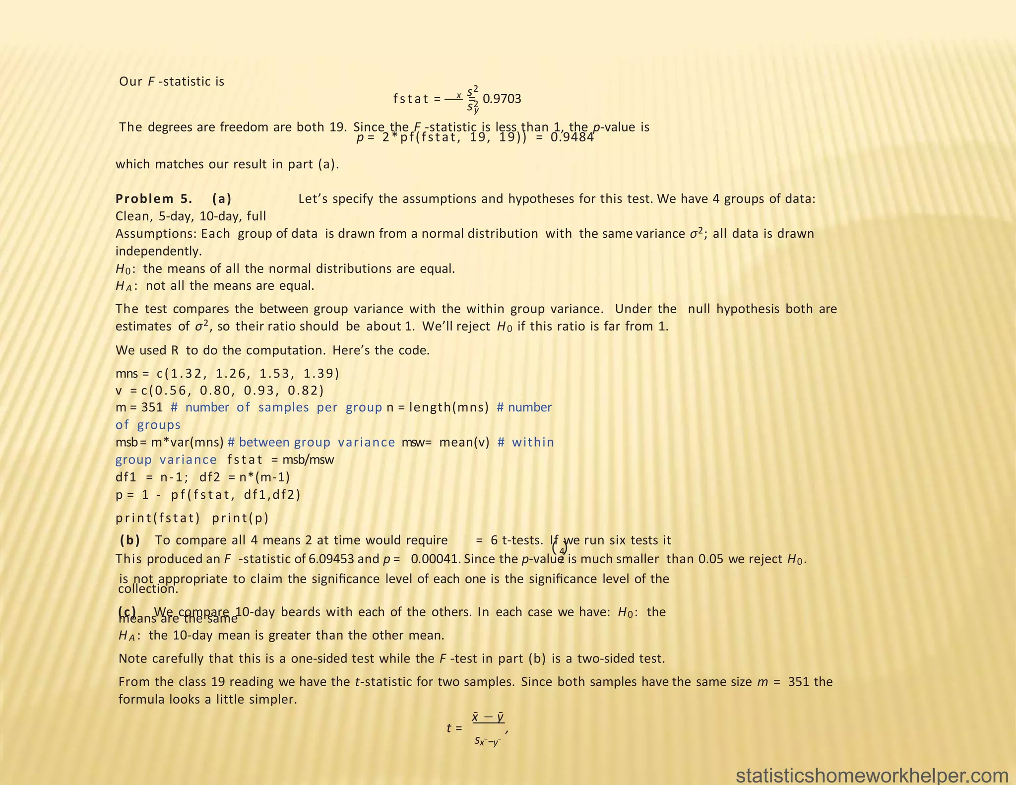 Our F -statistic is
s2
f s t at = x = 0.9703
s2
y
The degrees are freedom are both 19. Since the F -statistic is less than 1, the p-value is
p = 2*pf(fstat, 19, 19)) = 0.9484
which matches our result in part (a).
Problem 5. (a) Let’s specify the assumptions and hypotheses for this test. We have 4 groups of data:
Clean, 5-day, 10-day, full
Assumptions: Each group of data is drawn from a normal distribution with the same variance σ2; all data is drawn
independently.
H0: the means of all the normal distributions are equal.
HA : not all the means are equal.
The test compares the between group variance with the within group variance. Under the null hypothesis both are
estimates of σ2, so their ratio should be about 1. We’ll reject H0 if this ratio is far from 1.
We used R to do the computation. Here’s the code.
mns = c(1.32, 1.26, 1.53, 1.39)
v = c(0.56, 0.80, 0.93, 0.82)
m = 351 # number of samples per group n = length(mns) # number
of groups
msb= m*var(mns) # between group variance msw= mean(v) # within
group variance f s t at = msb/msw
df1 = n-1; df2 = n*(m-1)
p = 1 - p f ( f s t at , df1,df2)
print(fstat) print(p)
This produced an F -statistic of 6.09453 and p = 0.00041. Since the p-value is much smaller than 0.05 we reject H0.
( )
4
2
(b) To compare all 4 means 2 at time would require = 6 t-tests. If we run six tests it
is not appropriate to claim the signiﬁcance level of each one is the signiﬁcance level of the
collection.
(c) We compare 10-day beards with each of the others. In each case we have: H0: the
means are the same
HA : the 10-day mean is greater than the other mean.
Note carefully that this is a one-sided test while the F -test in part (b) is a two-sided test.
From the class 19 reading we have the t-statistic for two samples. Since both samples have the same size m = 351 the
formula looks a little simpler.
x̄ − ȳ
t = ,
sx¯−y¯
statisticshomeworkhelper.com
 