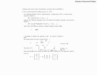 Problems from John A. Rice, Third Edition. [
C hapter.Secti on.Problem ]
1. 14.9.2. See Rscript/html Problem_l4_9_2.r 2. 14.9.4.
For modeling freshman GPA to depend linearly on high school GPA, a standard linear
regression model is:
Yi = /3o+ /31xi + ei, i = 1, 2, ... , n.
Suppose that different intercepts were to be allowed for femalses and males, and write the
model as
Yi= l p(i )/3F + IM(i)/3M + /31xi + e,;, i = 1, 2, ... , n.
where Jp(i) and JM(i) are indicator variables takingon values of Oand
1 according to whether the generder of the ith person is female or
male.
The design matrix for such a model will be
I Jp(l)
I
IM(l) X1
Jp(2) JM(2) x2
X=
lp(n) IM(n) Xn
LFemale -l
Xi
n
M
'L

"
,"
"
M ale i X
i
L M ale ,; Xi
'L
",
"n"l X
•
7
where np and nM are the number of femals and males, respectively. The regression model is
setup as
Note that xr X =
0
Statistics Homework Helper
 