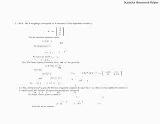 3. 14.9.6. The 4 weighings correspond to 4 outcomes of the dependent variable y
For the regression parameter vector
/3= [ W1 ]
W2
the design matrix is
-
1
X= [ 1 i
1 1
The regression model is
Y = X /3+ e
(b). The least squares estimates of w1 and w2 are given by
= [ 1
]
= (X Tx )- l x T y
W2
Note that
(XT X) = [ ] so
and
9
(XT Y ) = [ 11
] ,
SO = [ 1 3 1 3 ] X [ 1
1 ] =
9
[ l
l
f
3 ]
(c). The estimate of a 2 is given by the sum of squared residuals divided by n - 2, where 2 is the number of columns of
X which equals the number of regression parameters estimated.
The vector of least squares residuals is:
3
= [ = [
3
e
= [ =
: !
:
l t J
:
l tJ
y4 - f;4 7 - 20/3 1/ 3
From this we can compute
Statistics Homework Helper
 