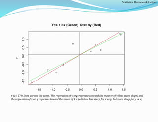 # (c). THe lines are not the same. The regression of y on x regresses toward the mean # of y (less steep slope) and
the regression of x on y regresses toward the mean of # x (which is less steep for x vs y, but more steep for y vs x)
Statistics Homework Helper
 