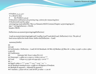 # Problem_14_9_40.r
# 1.0 Read in data
# See Problem 14.9.40
# Data from calibration of a proving ring, a device for measuring force
# Hockersmith and Ku 1969).
provingring=read.table(file="Rice 3e Datasets/ASCII Comma/Chapter 14/provingring.txt",
sep=",",stringsAsFactors = FALSE,
header=TRUE)
Deflection=as.numeric(provingring$Deflection)
Load=as.numeric(provingring$Load) LoadSq=Load*Load plot(Load, Deflection) # (a). The plot of
load versus deflection looks linear. lmfit1=lm(Deflection ~ Load)
summary(lmfit1)
##
## Call:
## lm(formula = Deflection ~ Load) ## ## Residuals: ## Min 1Q Median 3Q Max ## -0.7819 -0.3798 -0.1760 0.3800
0.9513 ##
## Coefficients:
## Estimate Std. Error t value Pr(>|t|)
## (Intercept) -1.468e+00 2.203e-01 -6.665 3.12e-07 ***
## Load 6.892e-03 3.551e-06 1940.923 < 2e-16 ***
## ---
## Signif. codes: 0 '***' 0.001 '**' 0.01 '*' 0.05 '.' 0.1 ' ' 1
## ## Residual standard error: 0.5586 on 28 degrees of freedom
## Multiple R-squared: 1, Adjusted R-squared: 1
## F-statistic: 3.767e+06 on 1 and 28 DF, p-value: < 2.2e-16
Statistics Homework Helper
 