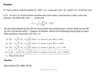 Solution:
fX|Y=1(x)is uniform on[0,2] therefore Xˆ= E[XY = 1] = 1 and var( Xˆ−XY = 1) = var(X|Y =1) = (2−0)2/12 =1/3.
e. X1 ...Xn are i.i.d. normal random variables with mean value μ and variance v. Both μ and v are
unknown. We define Mn =(X1 + ... + Xn)/n and
We also define Φ(x)to be the CDF for the standard normal distribution, and Ψn−1(x)to be the CDF
for the t-distribution with n −1 degrees of freedom. Which of the following choices gives an exact
99% confidence interval for μ for all n> 1?
Solution:
See Lecture 23, slides 10-12.
Statistics Homework Help
 