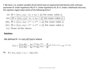 f. We have i.i.d. random variables X1,X2 which have an exponential distribution with unknown
parameter θ. Under hypothesis H0, θ =1. Under hypothesis H1, θ =2. Under a likelihood-ratio test,
the rejection region takes which of the following forms?
Solution:
We defined R = {x =(x1,x2)|L(x)>c} where
So,
Statistics Homework Help
 