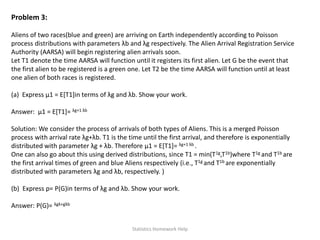 Problem 3:
Aliens of two races(blue and green) are arriving on Earth independently according to Poisson
process distributions with parameters λb and λg respectively. The Alien Arrival Registration Service
Authority (AARSA) will begin registering alien arrivals soon.
Let T1 denote the time AARSA will function until it registers its first alien. Let G be the event that
the first alien to be registered is a green one. Let T2 be the time AARSA will function until at least
one alien of both races is registered.
(a) Express μ1 = E[T1]in terms of λg and λb. Show your work.
Answer: μ1 = E[T1]= λg+1 λb
Solution: We consider the process of arrivals of both types of Aliens. This is a merged Poisson
process with arrival rate λg+λb. T1 is the time until the first arrival, and therefore is exponentially
distributed with parameter λg + λb. Therefore μ1 = E[T1]= λg+1 λb .
One can also go about this using derived distributions, since T1 = min(T1g,T1b)where T1g and T1b are
the first arrival times of green and blue Aliens respectively (i.e., T1g and T1b are exponentially
distributed with parameters λg and λb, respectively. )
(b) Express p= P(G)in terms of λg and λb. Show your work.
Answer: P(G)= λgλ+gλb
Statistics Homework Help
 