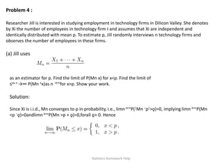 Problem 4 :
Researcher Jill is interested in studying employment in technology firms in Dilicon Valley. She denotes
by Xi the number of employees in technology firm I and assumes that Xi are independent and
identically distributed with mean p. To estimate p, Jill randomly interviews n technology firms and
observes the number of employees in these firms.
(a) Jill uses
as an estimator for p. Find the limit of P(Mn x) for x<p. Find the limit of
≤as n →∞ P(Mn ≤x)as n →∞for x>p. Show your work.
Solution:
Since Xi is i.i.d., Mn converges to p in probability, i.e., limn→∞P(|Mn −p|>ǫ)=0, implying limn→∞P(Mn
<p −ǫ)=0andlimn→∞P(Mn >p + ǫ)=0,forall ǫ> 0. Hence
Statistics Homework Help
 