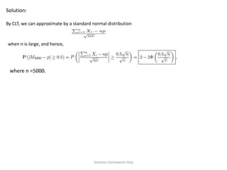 Solution:
By CLT, we can approximate by a standard normal distribution
when n is large, and hence,
where n =5000.
Statistics Homework Help
 