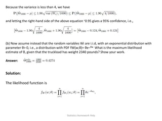 Because the variance is less than 4, we have
and letting the right-hand side of the above equation ≈0.95 gives a 95% confidence, i.e.,
(b) Now assume instead that the random variables Wi are i.i.d, with an exponential distribution with
parameter θ> 0, i.e., a distribution with PDF fW(w;θ)= θe−θw What is the maximum likelihood
estimate of θ, given that the truckload has weight 2340 pounds? Show your work.
Answer:
Solution:
The likelihood function is
Statistics Homework Help
 