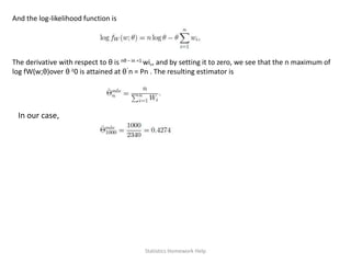 And the log-likelihood function is
The derivative with respect to θ is nθ − in =1 wi,, and by setting it to zero, we see that the n maximum of
log fW(w;θ)over θ ≥0 is attained at θˆn = Pn . The resulting estimator is
In our case,
Statistics Homework Help
 