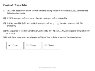 Problem 1: True or False
a. Let {Xn}be a sequence of i.i.d random variables taking values in the interval[0,0.5]. Consider the
following statements:
(A) If E[X2]converges to 0 as then Xn converges to 0 in probability.
(B) If all Xn have E[Xn]=0.2 and var(Xn)converges to 0 as then Xn converges to 0.2 in
probability
(C) The sequence of random variables Zn, defined by Zn = X1 . X2 ….. Xn, converges to 0 in probability
as
Which of these statements are always true? Write True or False in each of the boxes below.
Statistics Homework Help
 