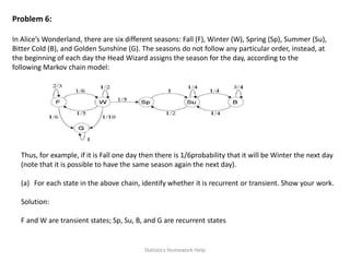 Problem 6:
In Alice’s Wonderland, there are six different seasons: Fall (F), Winter (W), Spring (Sp), Summer (Su),
Bitter Cold (B), and Golden Sunshine (G). The seasons do not follow any particular order, instead, at
the beginning of each day the Head Wizard assigns the season for the day, according to the
following Markov chain model:
Thus, for example, if it is Fall one day then there is 1/6probability that it will be Winter the next day
(note that it is possible to have the same season again the next day).
(a) For each state in the above chain, identify whether it is recurrent or transient. Show your work.
Solution:
F and W are transient states; Sp, Su, B, and G are recurrent states
Statistics Homework Help
 