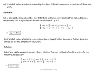 (d) If it is Fall today, what is the probability that Bitter Cold will never arrive in the future? Show your
work.
Solution:
Let aF and aW be the probabilities that Bitter Cold will never arrive starting from Fall and Winter,
respectively. This is equivalent to the Markov chain ends up in G.
(e) If it is Fall today, what is the expected number of days till either Summer or Golden Sunshine
arrives for the first time? Show your work.
Solution:
Let μF and μW be expected number of days till either Summer or Golden Sunshine arrives for the
first time, respectively.
Statistics Homework Help
 
