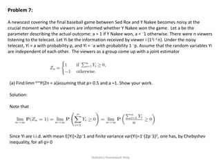 Problem 7:
A newscast covering the final baseball game between Sed Rox and Y Nakee becomes noisy at the
crucial moment when the viewers are informed whether Y Nakee won the game. Let a be the
parameter describing the actual outcome: a = 1 if Y Nakee won, a = −1 otherwise. There were n viewers
listening to the telecast. Let Yi be the information received by viewer i (1≤i ≤ n). Under the noisy
telecast, Yi = a with probability p, and Yi = −a with probability 1 −p. Assume that the random variables Yi
are independent of each other. The viewers as a group come up with a joint estimator
(a) Find limn→∞P(Zn = a)assuming that p> 0.5 and a =1. Show your work.
Solution:
Note that
Since Yi are i.i.d. with mean E[Yi]=2p−1 and finite variance var(Yi)=1−(2p−1)2, one has, by Chebyshev
inequality, for all ǫ> 0
Statistics Homework Help
 