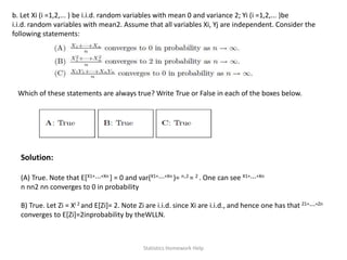 b. Let Xi (i =1,2,... ) be i.i.d. random variables with mean 0 and variance 2; Yi (i =1,2,... )be
i.i.d. random variables with mean2. Assume that all variables Xi, Yj are independent. Consider the
following statements:
Which of these statements are always true? Write True or False in each of the boxes below.
Solution:
(A) True. Note that E[X1+···+Xn ] = 0 and var(X1+···+Xn )= n·2 = 2 . One can see X1+···+Xn
n nn2 nn converges to 0 in probability
B) True. Let Zi = Xi 2 and E[Zi]= 2. Note Zi are i.i.d. since Xi are i.i.d., and hence one has that Z1+···+Zn
converges to E[Zi]=2inprobability by theWLLN.
Statistics Homework Help
 