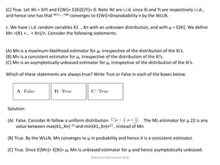 (C) True. Let Wi = XiYi and E[Wi]= E[Xi]E[Yi]= 0. Note Wi are i.i.d. since Xi and Yi are respectively i.i.d.,
and hence one has that W1+···+Wn converges to E[Wi]=0inprobability n by the WLLN.
c. We have i.i.d. random variables X1 ...Xn with an unknown distribution, and with μ = E[Xi]. We define
Mn =(X1 +... + Xn)/n. Consider the following statements:
(A) Mn is a maximum-likelihood estimator for μ, irrespective of the distribution of the Xi’s.
(B) Mn is a consistent estimator for μ, irrespective of the distribution of the Xi’s.
(C) Mn is an asymptotically unbiased estimator for μ, irrespective of the distribution of the Xi’s.
Which of these statements are always true? Write True or False in each of the boxes below.
Solution:
(A) False. Consider Xi follow a uniform distribution The ML estimator for μ 22 is any
value between max(X1,,Xn)−21 and min(X1,,Xn)+21 , instead of Mn
(B) True. By the WLLN, Mn converges to μ in probability and hence it is a consistent estimator.
(C) True. Since E[Mn]= E[Xi]= μ, Mn is unbiased estimator for μ and hence asymptotically unbiased.
Statistics Homework Help
 
