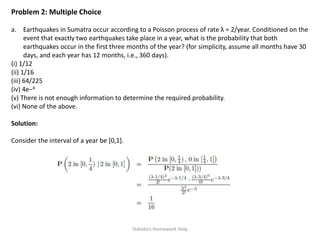 Problem 2: Multiple Choice
a. Earthquakes in Sumatra occur according to a Poisson process of rate λ = 2/year. Conditioned on the
event that exactly two earthquakes take place in a year, what is the probability that both
earthquakes occur in the first three months of the year? (for simplicity, assume all months have 30
days, and each year has 12 months, i.e., 360 days).
(i) 1/12
(ii) 1/16
(iii) 64/225
(iv) 4e−4
(v) There is not enough information to determine the required probability.
(vi) None of the above.
Solution:
Consider the interval of a year be [0,1].
Statistics Homework Help
 