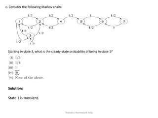 c. Consider the following Markov chain:
Starting in state 3, what is the steady-state probability of being in state 1?
Solution:
State 1 is transient.
Statistics Homework Help
 