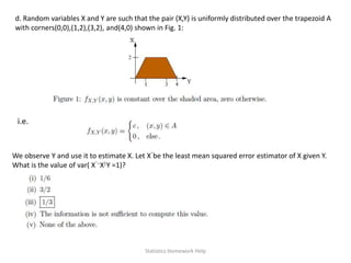 d. Random variables X and Y are such that the pair (X,Y) is uniformly distributed over the trapezoid A
with corners(0,0),(1,2),(3,2), and(4,0) shown in Fig. 1:
i.e.
We observe Y and use it to estimate X. Let Xˆbe the least mean squared error estimator of X given Y.
What is the value of var( Xˆ−X|Y =1)?
Statistics Homework Help
 