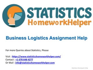 Business Logistics Assignment Help
For more Queries about Statistics, Please
Visit : https://www.statisticshomeworkhelper.com/
Contact : +1 678 648 4277
Or Mail : info@statisticshomeworkhelper.com
Statistics Homework Help
 