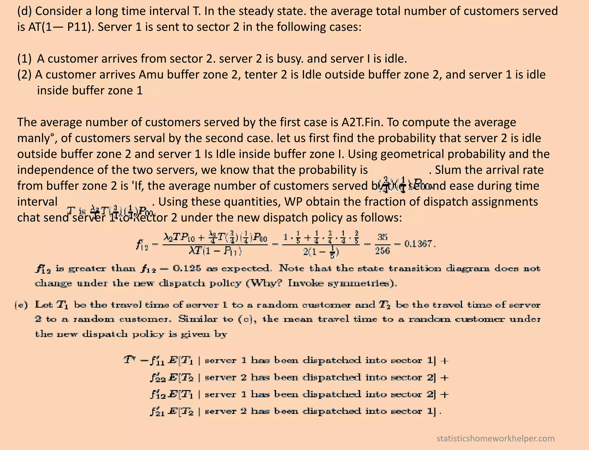 (d) Consider a long time interval T. In the steady state. the average total number of customers served
is AT(1— P11). Server 1 is sent to sector 2 in the following cases:
(1) A customer arrives from sector 2. server 2 is busy. and server I is idle.
(2) A customer arrives Amu buffer zone 2, tenter 2 is Idle outside buffer zone 2, and server 1 is idle
inside buffer zone 1
The average number of customers served by the first case is A2T.Fin. To compute the average
manly°, of customers serval by the second case. let us first find the probability that server 2 is idle
outside buffer zone 2 and server 1 Is Idle inside buffer zone I. Using geometrical probability and the
independence of the two servers, we know that the probability is . Slum the arrival rate
from buffer zone 2 is 'If, the average number of customers served by the second ease during time
interval . Using these quantities, WP obtain the fraction of dispatch assignments
chat send server 1 to Rector 2 under the new dispatch policy as follows:
statisticshomeworkhelper.com
 