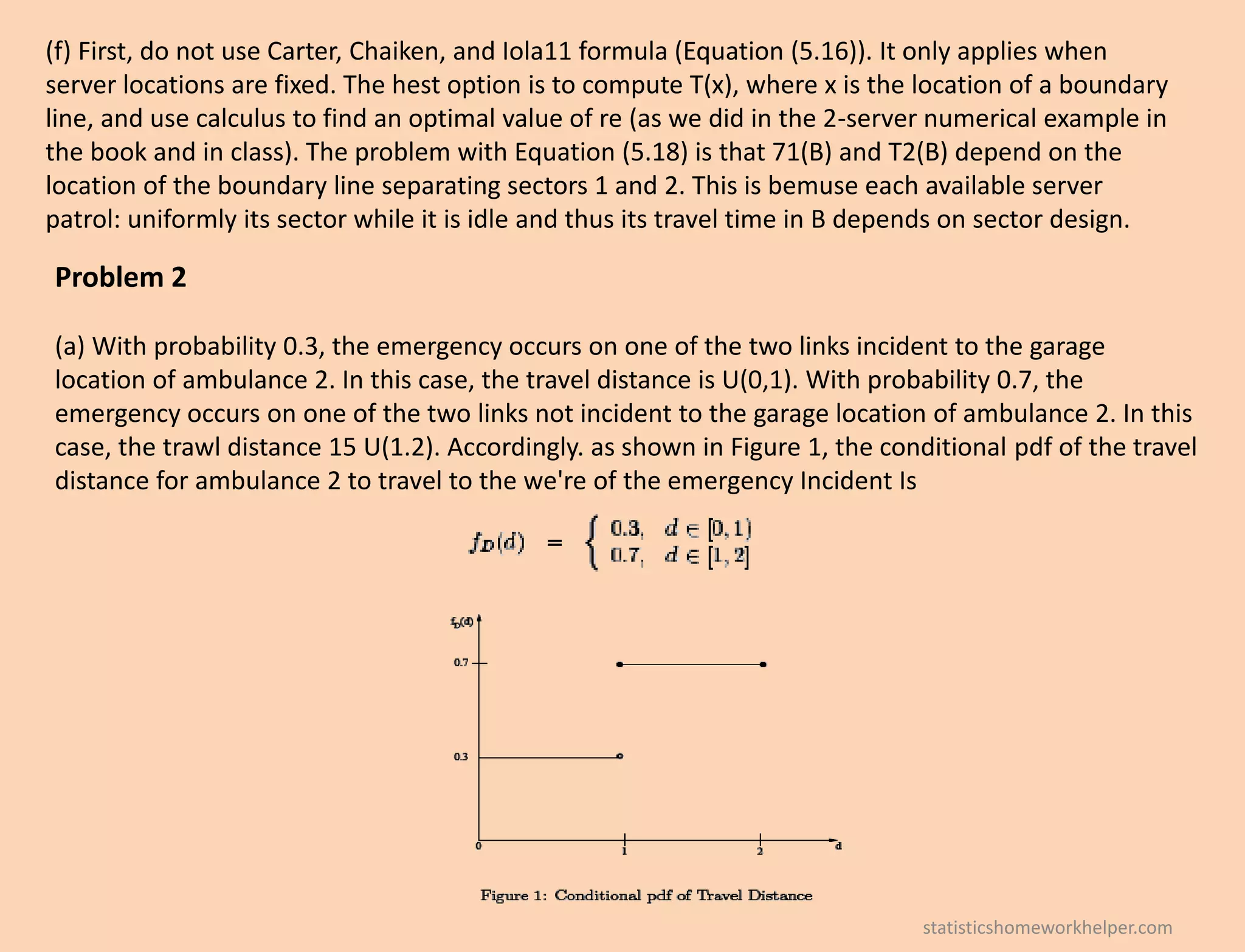 (f) First, do not use Carter, Chaiken, and Iola11 formula (Equation (5.16)). It only applies when
server locations are fixed. The hest option is to compute T(x), where x is the location of a boundary
line, and use calculus to find an optimal value of re (as we did in the 2-server numerical example in
the book and in class). The problem with Equation (5.18) is that 71(B) and T2(B) depend on the
location of the boundary line separating sectors 1 and 2. This is bemuse each available server
patrol: uniformly its sector while it is idle and thus its travel time in B depends on sector design.
Problem 2
(a) With probability 0.3, the emergency occurs on one of the two links incident to the garage
location of ambulance 2. In this case, the travel distance is U(0,1). With probability 0.7, the
emergency occurs on one of the two links not incident to the garage location of ambulance 2. In this
case, the trawl distance 15 U(1.2). Accordingly. as shown in Figure 1, the conditional pdf of the travel
distance for ambulance 2 to travel to the we're of the emergency Incident Is
statisticshomeworkhelper.com
 