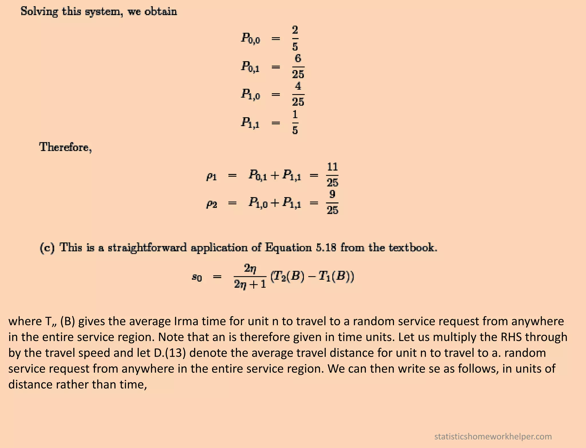 where T„ (B) gives the average Irma time for unit n to travel to a random service request from anywhere
in the entire service region. Note that an is therefore given in time units. Let us multiply the RHS through
by the travel speed and let D.(13) denote the average travel distance for unit n to travel to a. random
service request from anywhere in the entire service region. We can then write se as follows, in units of
distance rather than time,
statisticshomeworkhelper.com
 