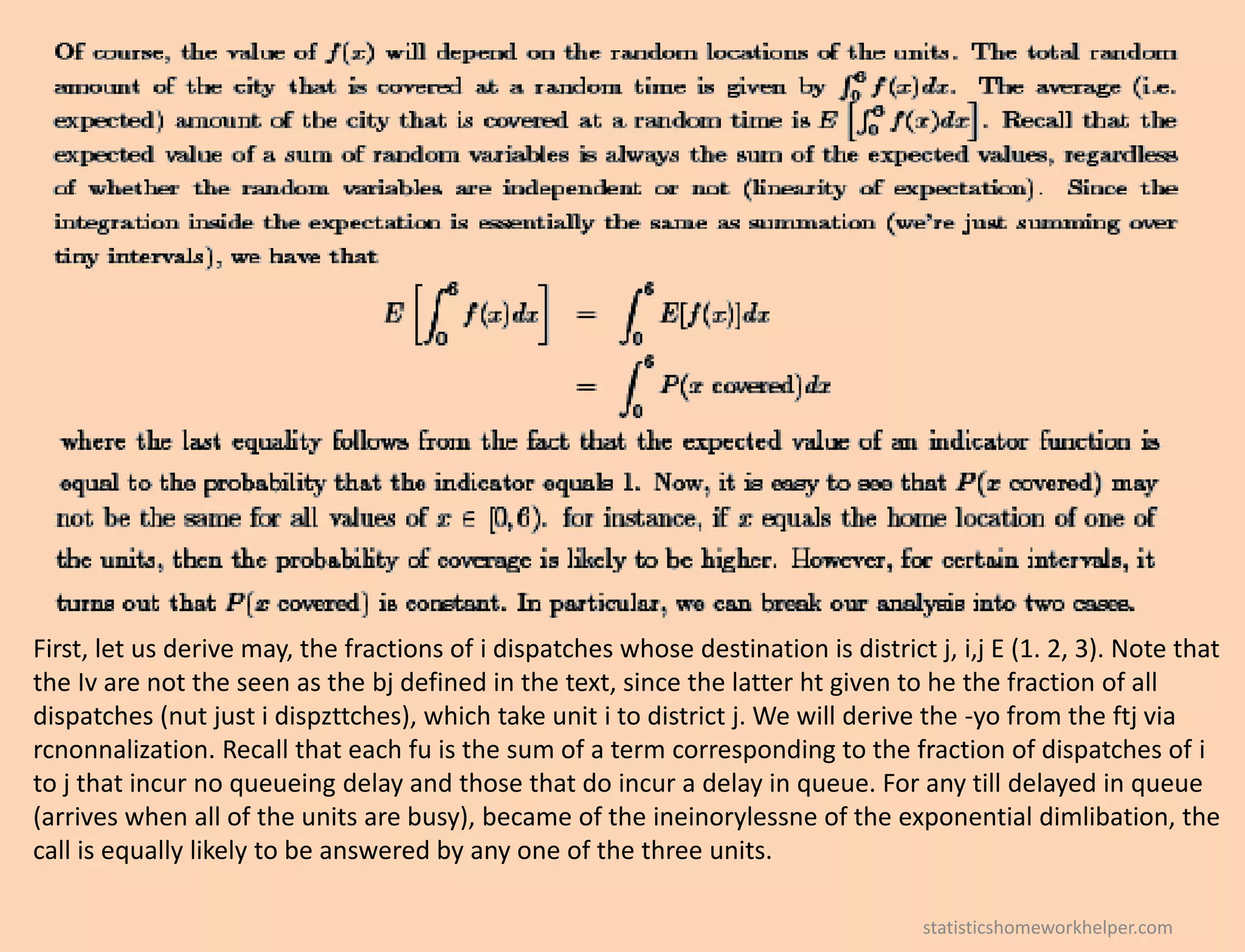 First, let us derive may, the fractions of i dispatches whose destination is district j, i,j E (1. 2, 3). Note that
the Iv are not the seen as the bj defined in the text, since the latter ht given to he the fraction of all
dispatches (nut just i dispzttches), which take unit i to district j. We will derive the -yo from the ftj via
rcnonnalization. Recall that each fu is the sum of a term corresponding to the fraction of dispatches of i
to j that incur no queueing delay and those that do incur a delay in queue. For any till delayed in queue
(arrives when all of the units are busy), became of the ineinorylessne of the exponential dimlibation, the
call is equally likely to be answered by any one of the three units.
statisticshomeworkhelper.com
 
