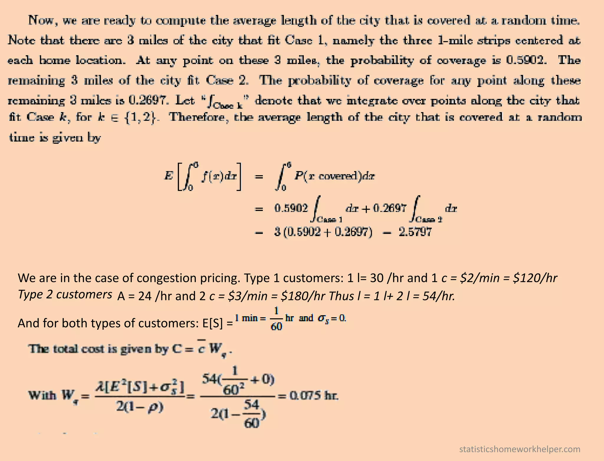 We are in the case of congestion pricing. Type 1 customers: 1 l= 30 /hr and 1 c = $2/min = $120/hr
Type 2 customers A = 24 /hr and 2 c = $3/min = $180/hr Thus l = 1 l+ 2 l = 54/hr.
And for both types of customers: E[S] =
statisticshomeworkhelper.com
 