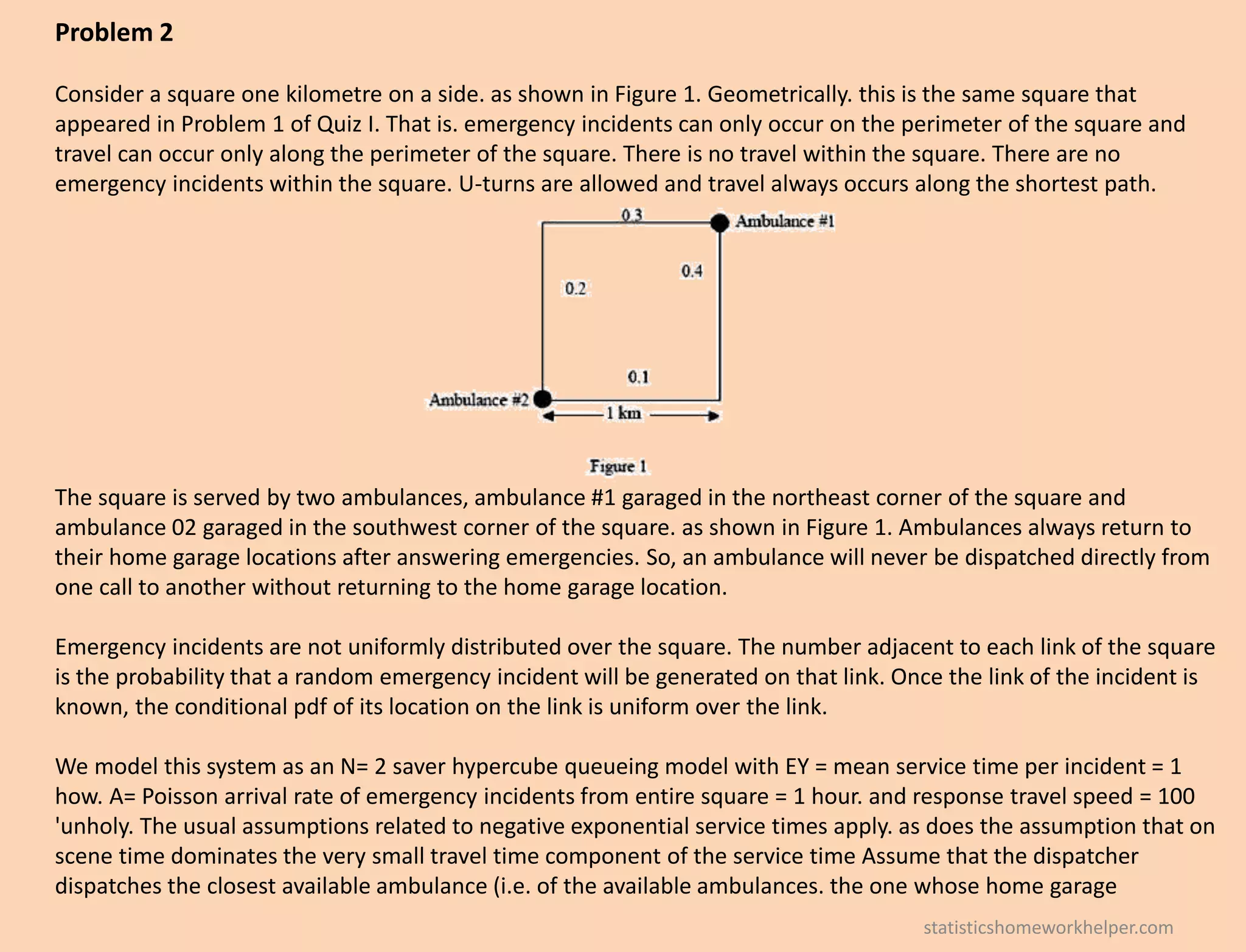 Problem 2
Consider a square one kilometre on a side. as shown in Figure 1. Geometrically. this is the same square that
appeared in Problem 1 of Quiz I. That is. emergency incidents can only occur on the perimeter of the square and
travel can occur only along the perimeter of the square. There is no travel within the square. There are no
emergency incidents within the square. U-turns are allowed and travel always occurs along the shortest path.
The square is served by two ambulances, ambulance #1 garaged in the northeast corner of the square and
ambulance 02 garaged in the southwest corner of the square. as shown in Figure 1. Ambulances always return to
their home garage locations after answering emergencies. So, an ambulance will never be dispatched directly from
one call to another without returning to the home garage location.
Emergency incidents are not uniformly distributed over the square. The number adjacent to each link of the square
is the probability that a random emergency incident will be generated on that link. Once the link of the incident is
known, the conditional pdf of its location on the link is uniform over the link.
We model this system as an N= 2 saver hypercube queueing model with EY = mean service time per incident = 1
how. A= Poisson arrival rate of emergency incidents from entire square = 1 hour. and response travel speed = 100
'unholy. The usual assumptions related to negative exponential service times apply. as does the assumption that on
scene time dominates the very small travel time component of the service time Assume that the dispatcher
dispatches the closest available ambulance (i.e. of the available ambulances. the one whose home garage
statisticshomeworkhelper.com
 
