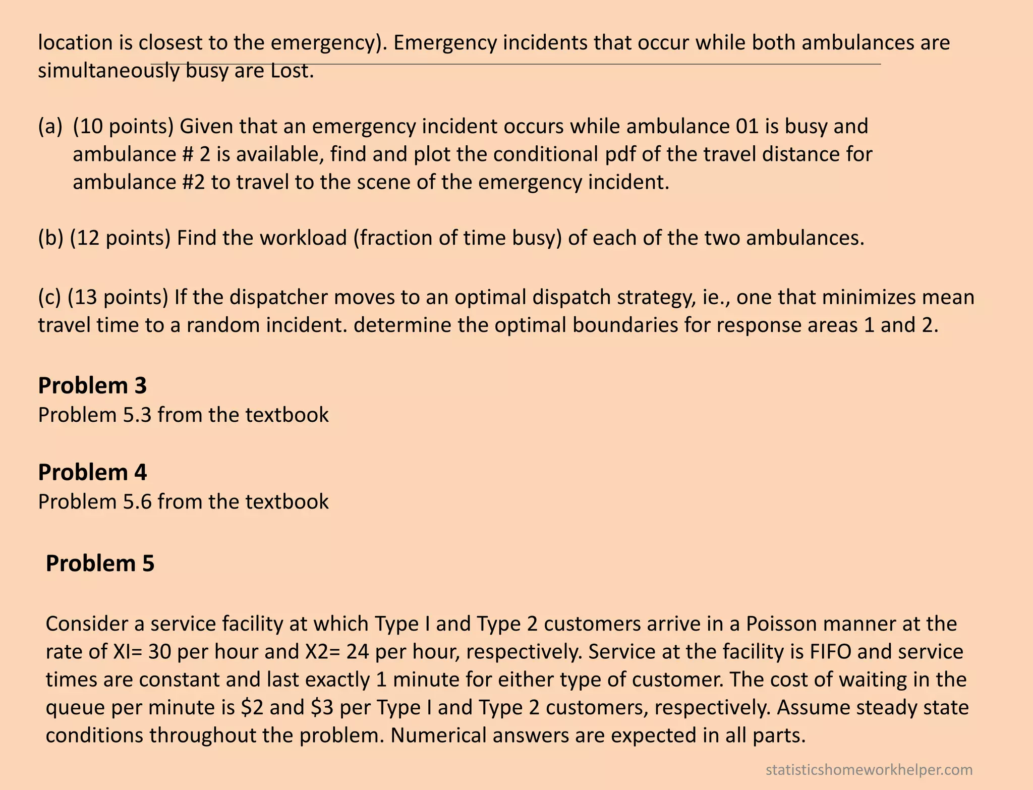 location is closest to the emergency). Emergency incidents that occur while both ambulances are
simultaneously busy are Lost.
(a) (10 points) Given that an emergency incident occurs while ambulance 01 is busy and
ambulance # 2 is available, find and plot the conditional pdf of the travel distance for
ambulance #2 to travel to the scene of the emergency incident.
(b) (12 points) Find the workload (fraction of time busy) of each of the two ambulances.
(c) (13 points) If the dispatcher moves to an optimal dispatch strategy, ie., one that minimizes mean
travel time to a random incident. determine the optimal boundaries for response areas 1 and 2.
Problem 3
Problem 5.3 from the textbook
Problem 4
Problem 5.6 from the textbook
Problem 5
Consider a service facility at which Type I and Type 2 customers arrive in a Poisson manner at the
rate of XI= 30 per hour and X2= 24 per hour, respectively. Service at the facility is FIFO and service
times are constant and last exactly 1 minute for either type of customer. The cost of waiting in the
queue per minute is $2 and $3 per Type I and Type 2 customers, respectively. Assume steady state
conditions throughout the problem. Numerical answers are expected in all parts.
statisticshomeworkhelper.com
 