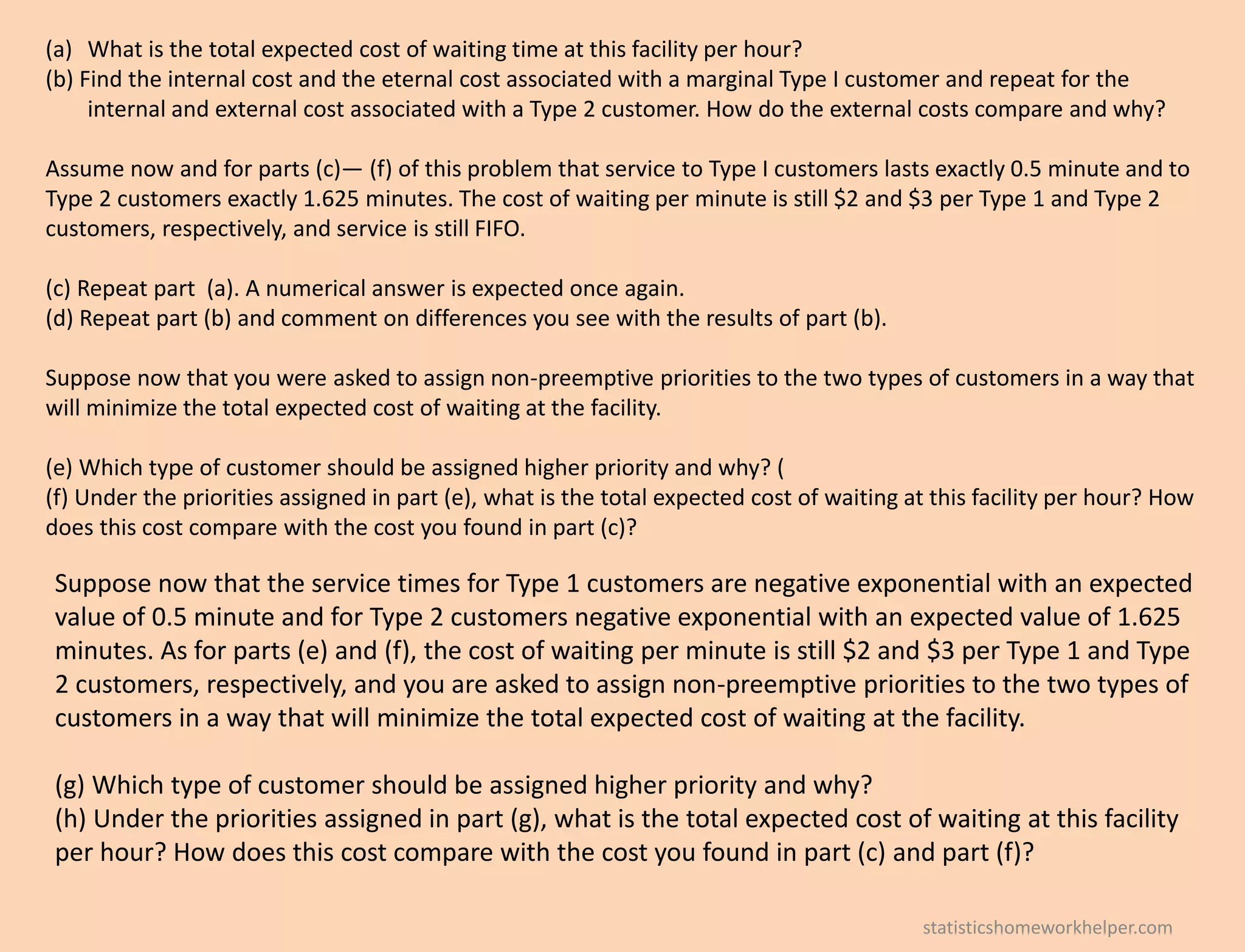 (a) What is the total expected cost of waiting time at this facility per hour?
(b) Find the internal cost and the eternal cost associated with a marginal Type I customer and repeat for the
internal and external cost associated with a Type 2 customer. How do the external costs compare and why?
Assume now and for parts (c)— (f) of this problem that service to Type I customers lasts exactly 0.5 minute and to
Type 2 customers exactly 1.625 minutes. The cost of waiting per minute is still $2 and $3 per Type 1 and Type 2
customers, respectively, and service is still FIFO.
(c) Repeat part (a). A numerical answer is expected once again.
(d) Repeat part (b) and comment on differences you see with the results of part (b).
Suppose now that you were asked to assign non-preemptive priorities to the two types of customers in a way that
will minimize the total expected cost of waiting at the facility.
(e) Which type of customer should be assigned higher priority and why? (
(f) Under the priorities assigned in part (e), what is the total expected cost of waiting at this facility per hour? How
does this cost compare with the cost you found in part (c)?
Suppose now that the service times for Type 1 customers are negative exponential with an expected
value of 0.5 minute and for Type 2 customers negative exponential with an expected value of 1.625
minutes. As for parts (e) and (f), the cost of waiting per minute is still $2 and $3 per Type 1 and Type
2 customers, respectively, and you are asked to assign non-preemptive priorities to the two types of
customers in a way that will minimize the total expected cost of waiting at the facility.
(g) Which type of customer should be assigned higher priority and why?
(h) Under the priorities assigned in part (g), what is the total expected cost of waiting at this facility
per hour? How does this cost compare with the cost you found in part (c) and part (f)?
statisticshomeworkhelper.com
 